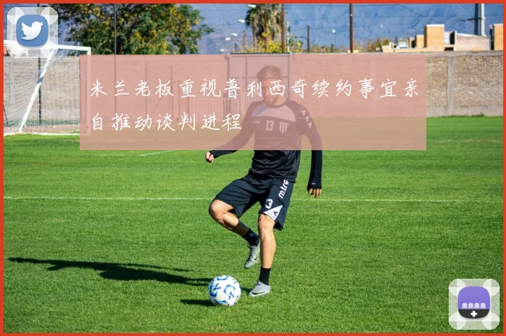 米兰老板重视普利西奇续约事宜亲自推动谈判进程