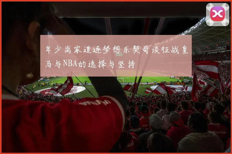 年少离家追逐梦想东契奇谈征战皇马与NBA的选择与坚持