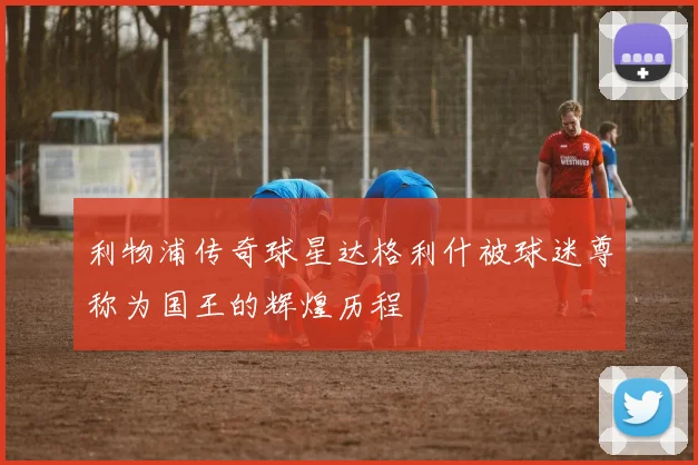 利物浦传奇球星达格利什被球迷尊称为国王的辉煌历程