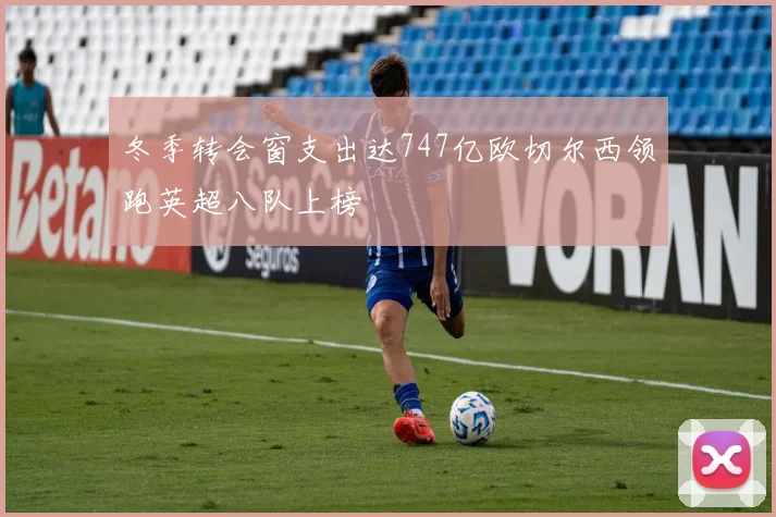 冬季转会窗支出达747亿欧切尔西领跑英超八队上榜