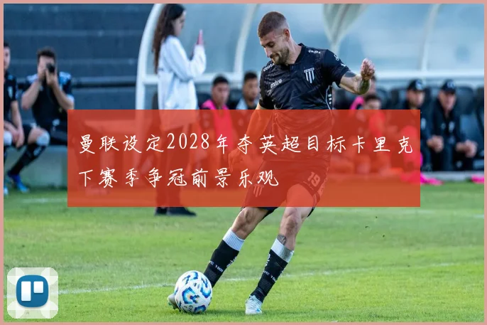 曼联设定2028年夺英超目标卡里克下赛季争冠前景乐观