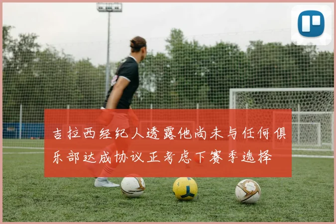 吉拉西经纪人透露他尚未与任何俱乐部达成协议正考虑下赛季选择