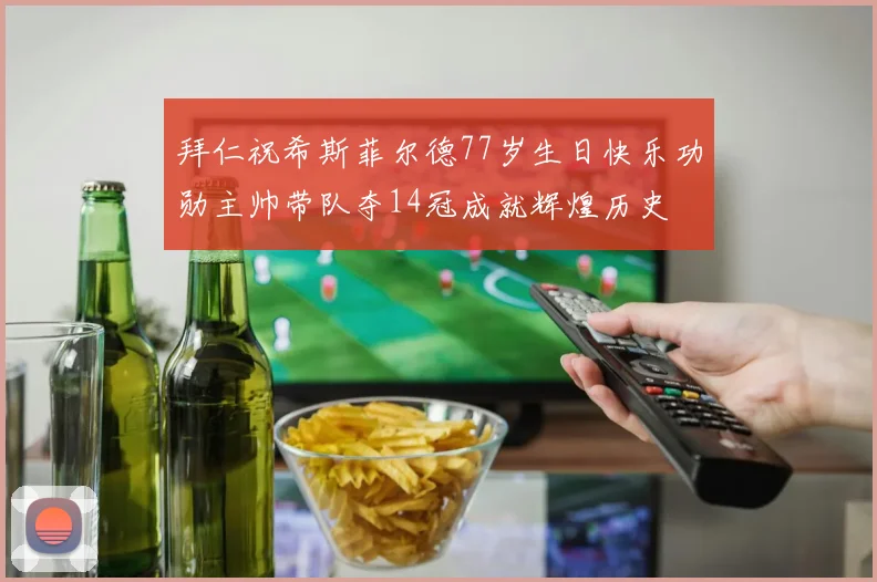 拜仁祝希斯菲尔德77岁生日快乐功勋主帅带队夺14冠成就辉煌历史