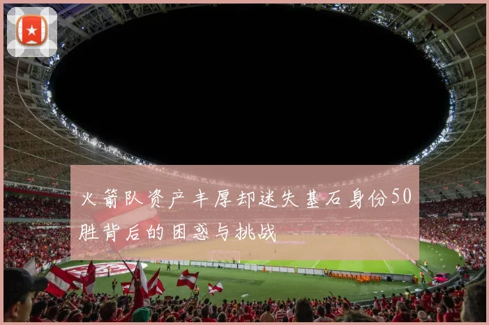 火箭队资产丰厚却迷失基石身份50胜背后的困惑与挑战