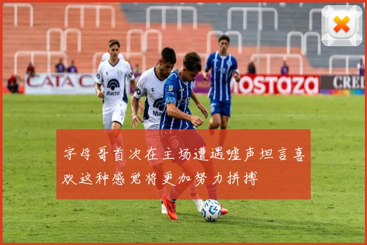 字母哥首次在主场遭遇嘘声坦言喜欢这种感觉将更加努力拼搏