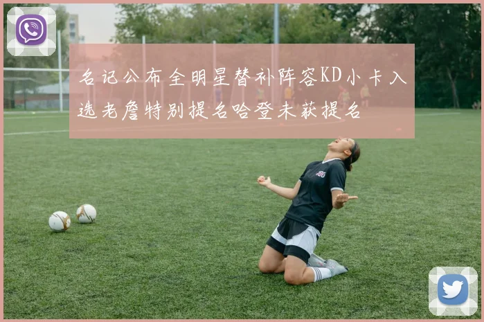名记公布全明星替补阵容KD小卡入选老詹特别提名哈登未获提名