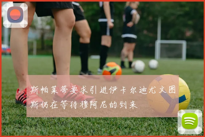 斯帕莱蒂要求引进伊卡尔迪尤文图斯仍在等待穆阿尼的到来