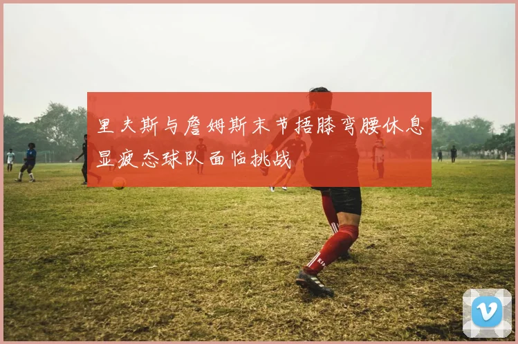 里夫斯与詹姆斯末节捂膝弯腰休息显疲态球队面临挑战