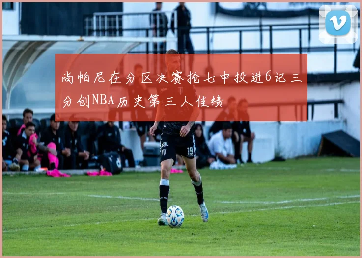 尚帕尼在分区决赛抢七中投进6记三分创NBA历史第三人佳绩