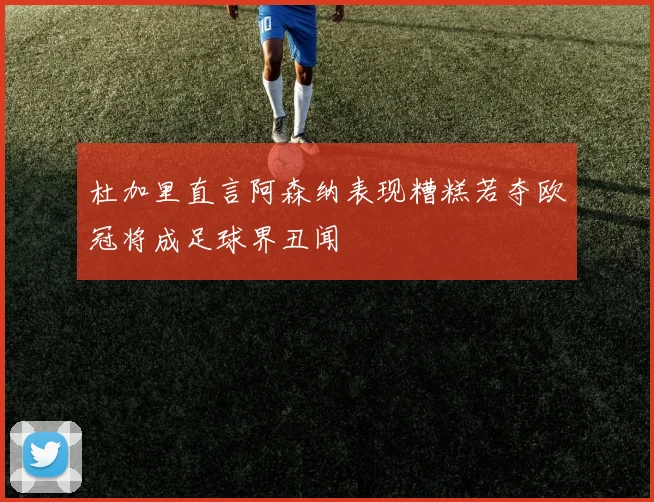 杜加里直言阿森纳表现糟糕若夺欧冠将成足球界丑闻