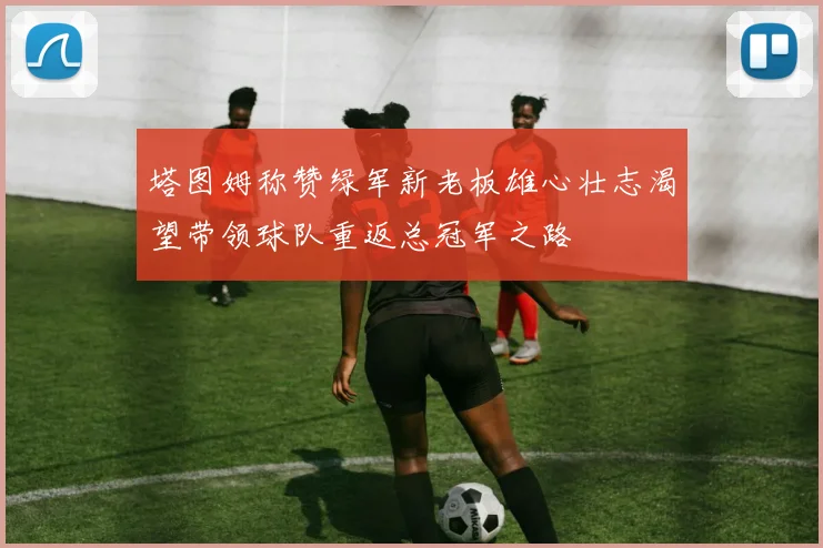 塔图姆称赞绿军新老板雄心壮志渴望带领球队重返总冠军之路