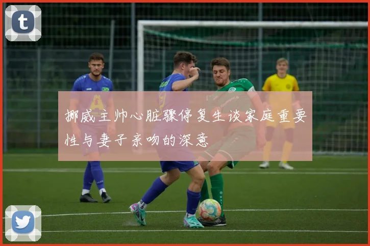 挪威主帅心脏骤停复生谈家庭重要性与妻子亲吻的深意