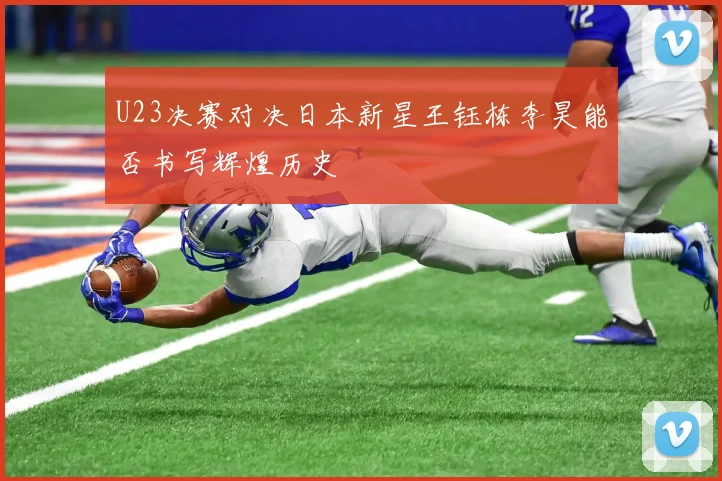 U23决赛对决日本新星王钰栋李昊能否书写辉煌历史