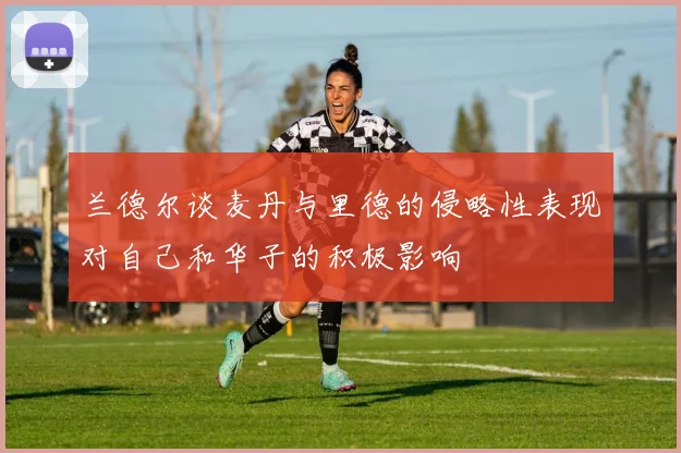 兰德尔谈麦丹与里德的侵略性表现对自己和华子的积极影响